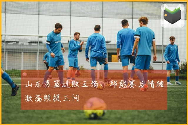 山东男篮连败五场，邱彪赛后情绪激荡频提三问