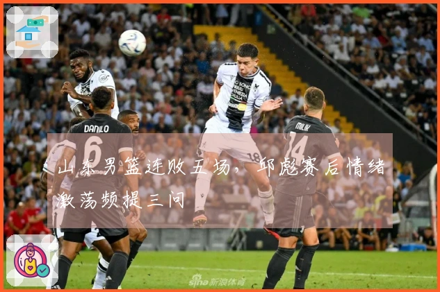 山东男篮连败五场，邱彪赛后情绪激荡频提三问