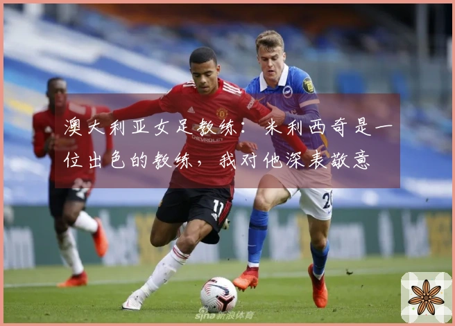 澳大利亚女足教练：米利西奇是一位出色的教练，我对他深表敬意