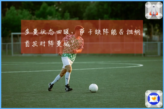多曼状态回暖，萨卡缺阵能否担纲首发对阵曼城？