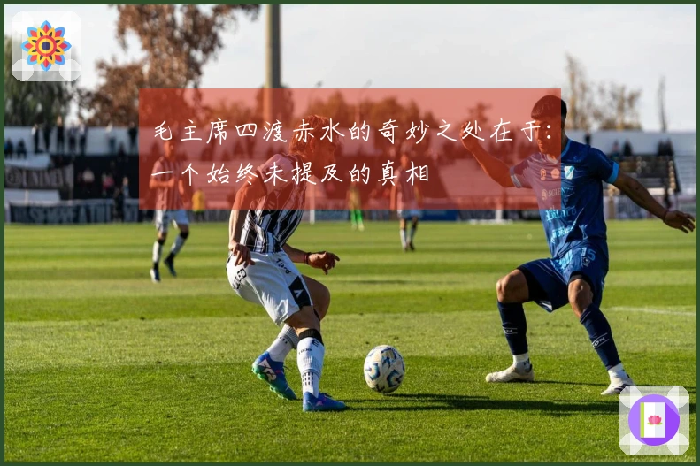 毛主席四渡赤水的奇妙之处在于：一个始终未提及的真相