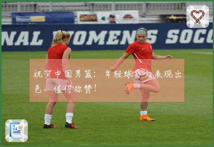 祝贺中国男篮：年轻球员们表现出色，值得称赞！