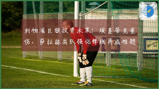 利物浦巨额投资未果：埃基蒂克重伤，萨拉赫离队强化锋线再成难题