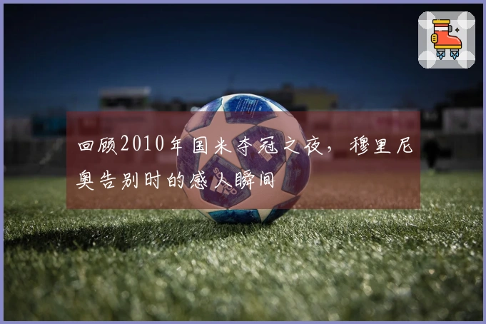 回顾2010年国米夺冠之夜，穆里尼奥告别时的感人瞬间