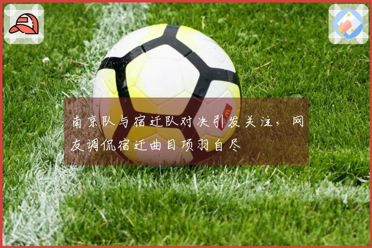 南京队与宿迁队对决引发关注，网友调侃宿迁曲目项羽自尽