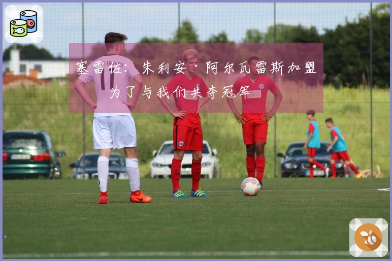 塞雷佐：朱利安·阿尔瓦雷斯加盟是为了与我们共夺冠军