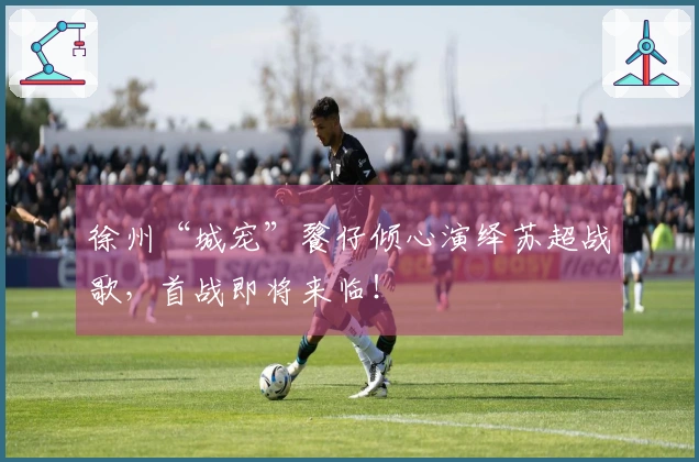 徐州“城宠”餮仔倾心演绎苏超战歌，首战即将来临！