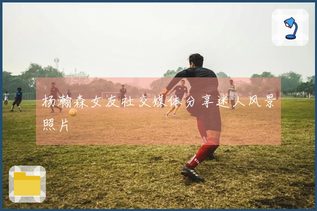 杨瀚森女友社交媒体分享迷人风景照片