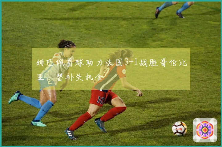 姆巴佩首球助力法国3-1战胜哥伦比亚，替补失机会