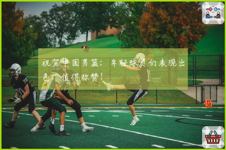 祝贺中国男篮：年轻球员们表现出色，值得称赞！