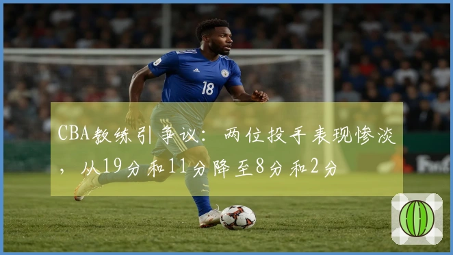 CBA教练引争议：两位投手表现惨淡，从19分和11分降至8分和2分